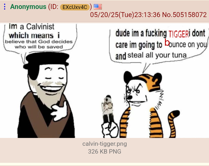 Anonymous (ID: EXcUxv4C im a Calvinist which means i believe that God decides who will be saved 05/20/25(Tue)23:13:36 No. 505158072 dude im a f------ TIGGERİ dont care im going to bounce on you and steal all your tuna calvin-tigger.png 326 KB PNG
