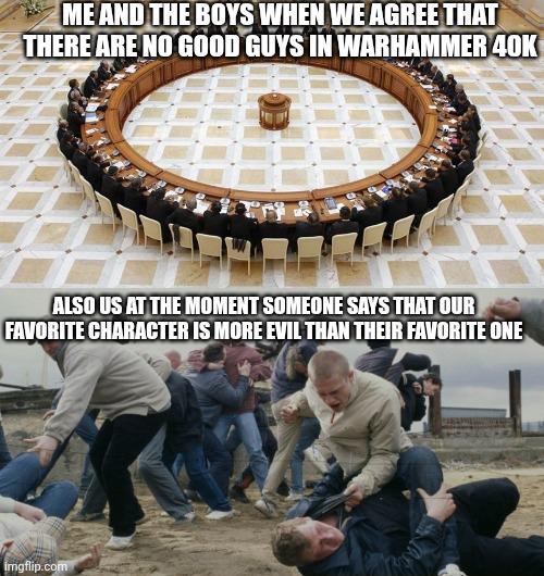 ME AND THE BOYS WHEN WE AGREE THAT THERE ARE NO GOOD GUYS IN WARHAMMER 40K ALSO US AT THE MOMENT SOMEONE SAYS THAT OUR FAVORITE CHARACTER IS MORE EVIL THAN THEIR FAVORITE ONE imgflip.com