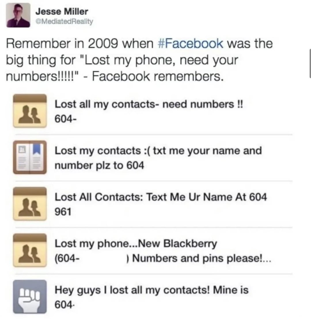 Jesse Miller @Mediated Reality Remember in 2009 when #Facebook was the big thing for "Lost my phone, need your numbers!!!!!" - Facebook remembers. Lost all my contacts- need numbers !! 604- Lost my contacts :( txt me your name and number plz to 604 Lost All Contacts: Text Me Ur Name At 604 961 Lost my phone... New Blackberry (604- ) Numbers and pins please!... Hey guys I lost all my contacts! Mine is 604