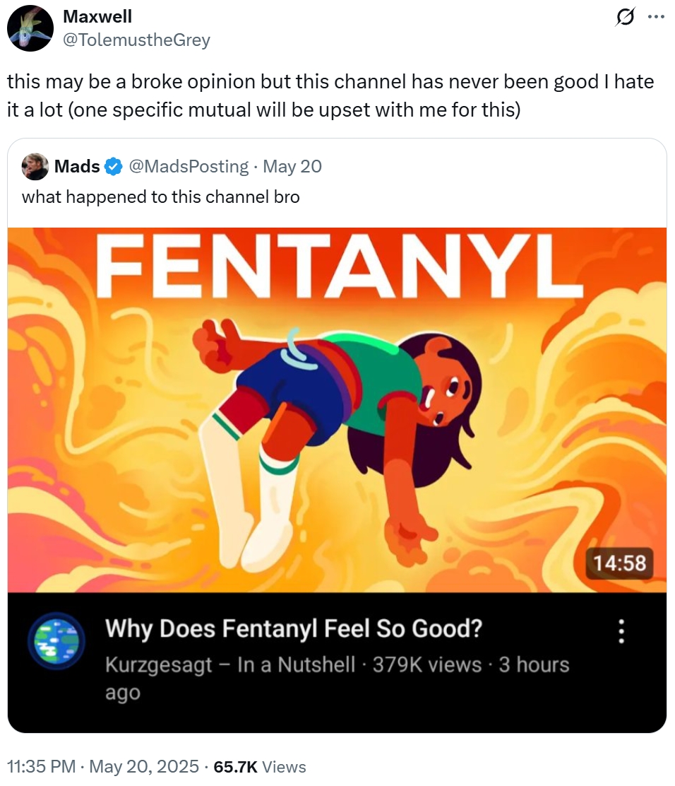 Maxwell @TolemustheGrey Q this may be a broke opinion but this channel has never been good I hate it a lot (one specific mutual will be upset with me for this) Mads @MadsPosting - May 20 what happened to this channel bro FENTANYL Why Does Fentanyl Feel So Good? • Kurzgesagt - In a Nutshell 379K views • 3 hours ago . 11:35 PM - May 20, 2025 65.7K Views 14:58