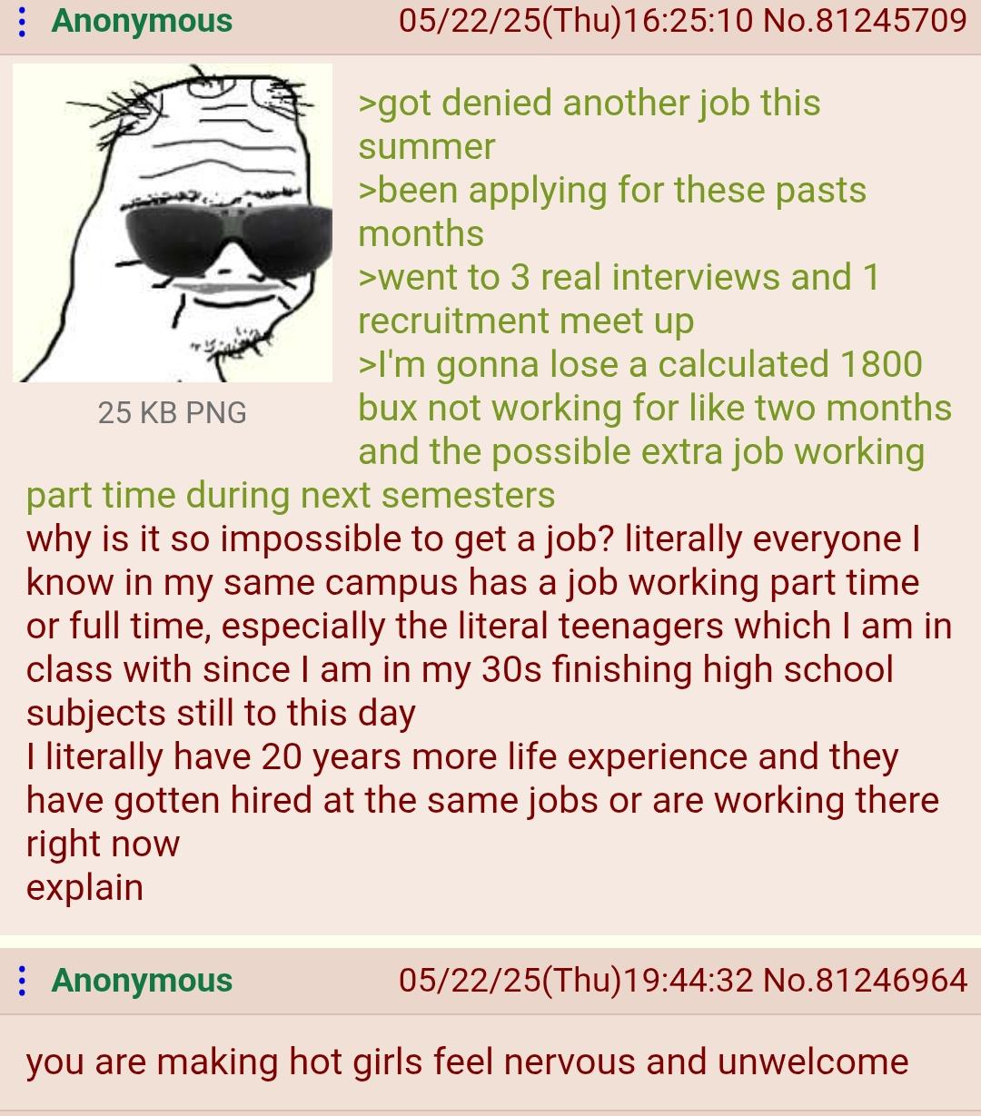 Anonymous 25 KB PNG 05/22/25(Thu)16:25:10 No.81245709 >got denied another job this summer >been applying for these pasts months >went to 3 real interviews and 1 recruitment meet up >I'm gonna lose a calculated 1800 bux not working for like two months and the possible extra job working part time during next semesters why is it so impossible to get a job? literally everyone I know in my same campus has a job working part time or full time, especially the literal teenagers which I am in class with since I am in my 30s finishing high school subjects still to this day I literally have 20 years more life experience and they have gotten hired at the same jobs or are working there right now explain Anonymous 05/22/25(Thu)19:44:32 No.81246964 you are making hot girls feel nervous and unwelcome.