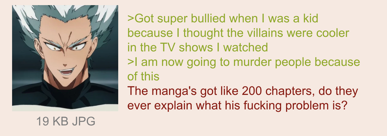 19 KB JPG >Got super bullied when I was a kid because I thought the villains were cooler in the TV shows I watched >I am now going to murder people because of this The manga's got like 200 chapters, do they ever explain what his f------ problem is?