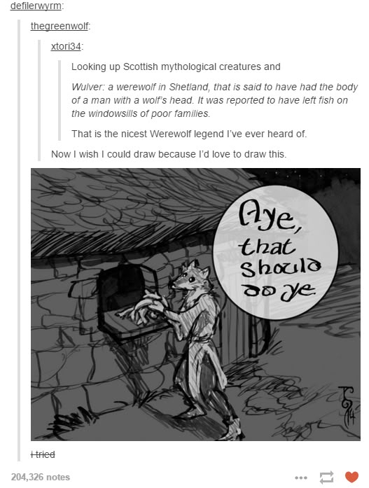 defilerwyrm: thegreenwolf: xtori34: Looking up Scottish mythological creatures and Wulver: a werewolf in Shetland, that is said to have had the body of a man with a wolf's head. It was reported to have left fish on the windowsills of poor families. That is the nicest Werewolf legend I've ever heard of. Now I wish I could draw because I'd love to draw this. +-tried 204,326 notes Aye, that Should do ye ***