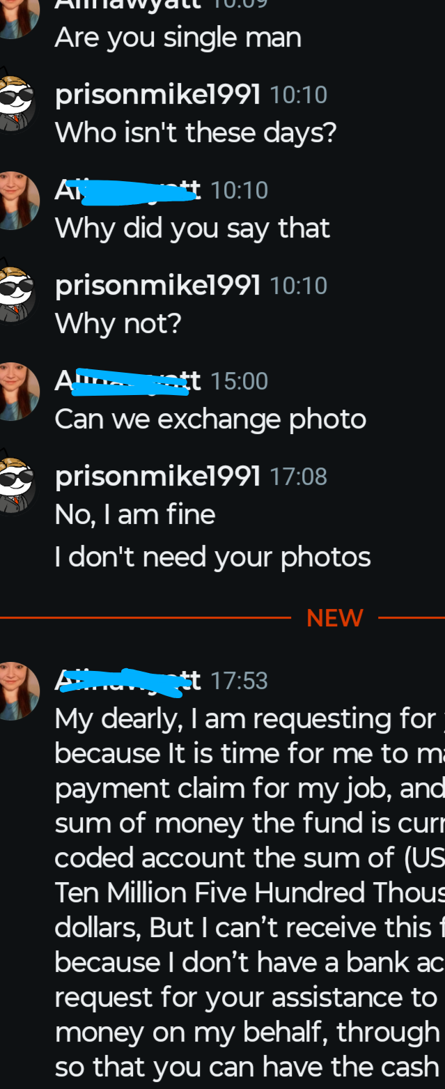 Are you single man prisonmike1991 10:10 Who isn't these days? Ai 10:10 Why did you say that prisonmike1991 10:10 Why not? Α Alan ott 15:00 Can we exchange photo prisonmike1991 17:08 No, I am fine I don't need your photos tt 17:53 NEW My dearly, I am requesting for because it is time for me to m payment claim for my job, and sum of money the fund is curr coded account the sum of (US Ten Million Five Hundred Thous dollars, But I can't receive this f because I don't have a bank ac request for your assistance to money on my behalf, through so that you can have the cash