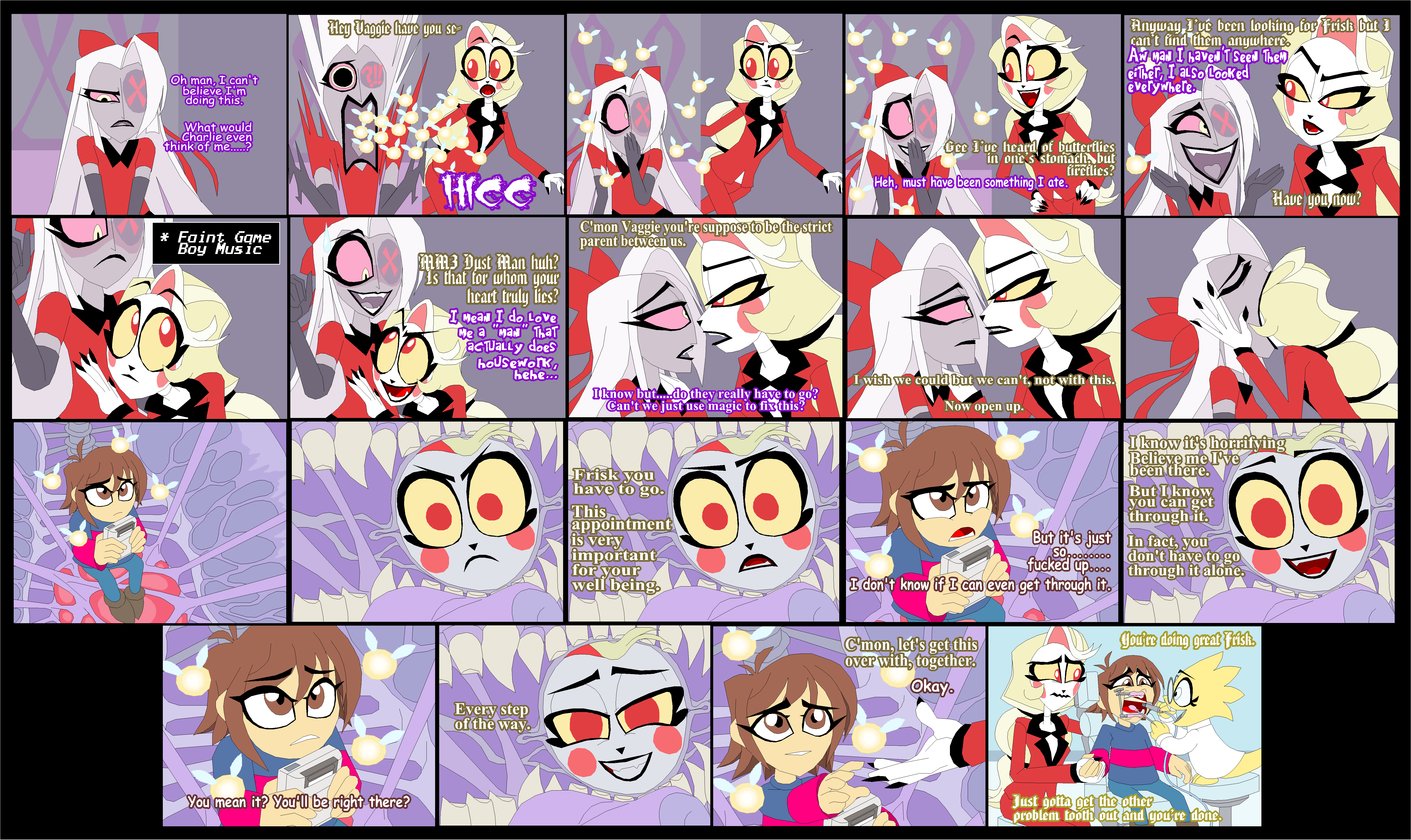 Oh man, I can't believe I'm doing this. What would Charlie even think of me.....? Hey Vaggle have you se 65 * Faint Game Boy Music HIGG MM3 Dust Man huh? Is that for whom your heart truly lies? I mean I do Love Me a "Man" That actually does housework hehe... C'mon Vaggie you're suppose to be the strict parent between us. I know but.....do they really have to go? Can't we just use magic to fix this? Gee I've heard of butterflies in one's stomachi but fireflies? Heh, must have been something I ate. I wish we could but we can't, not with this. Now open up. You mean it? You'll be right there? Every step of the way. Anyway I've been looking for Frisk but 1 can't find them anywhere Aw Man I haven't Seen Them either, I also looked everywhere. Have you, now? Frisk you have to go. This appointment is very important for your well being. But it's just f----- up.... I don't know if I can even get through it. C'mon, let's get this over with, together. I know it's horrifying Believe me I've been there. But I know you can get through it. In fact, you don't have to go through it alone. You're doing great Frisk. Okay. Just gotta get the other problem tooth out and you're done
