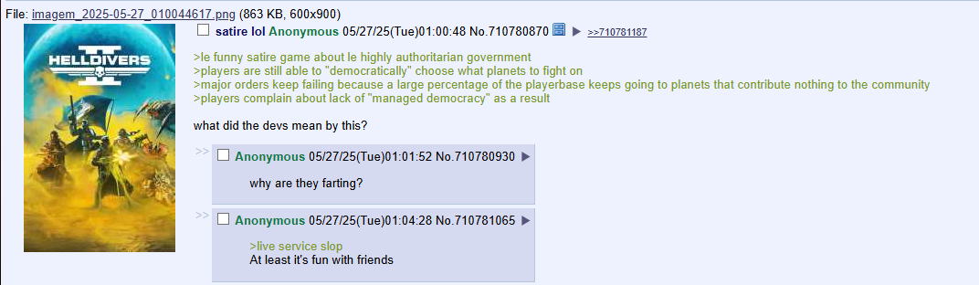 File: imagem 2025-05-27_010044617.png (863 KB, 600x900) ☐ satire lol Anonymous 05/27/25(Tue)01:00:48 No.710780870 HELLDIVERS >le funny satire game about le highly authoritarian government >players are still able to "democratically" choose what planets to fight on >>710781187 >major orders keep failing because a large percentage of the playerbase keeps going to planets that contribute nothing to the community >players complain about lack of "managed democracy" as a result what did the devs mean by this? Anonymous 05/27/25(Tue)01:01:52 No.710780930 why are they farting? Anonymous 05/27/25(Tue)01:04:28 No.710781065 >live service slop At least it's fun with friends