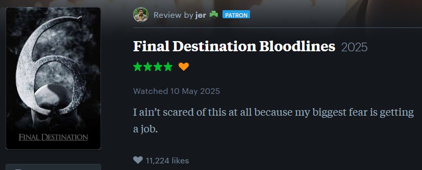 FINAL DESTINATION Review by jer✶PATRON Final Destination Bloodlines 2025 Watched 10 May 2025 I ain't scared of this at all because my biggest fear is getting a job. 11,224 likes