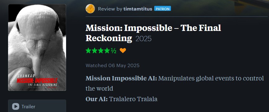 Review by timtamtitus PATRON Mission: Impossible – The Final Reckoning 2025 SHANKAR MISSION: IMPOSS THE FINAL RECKONING Watched 06 May 2025 Mission Impossible AI: Manipulates global events to control the world Our AI: Tralalero Tralala Trailer