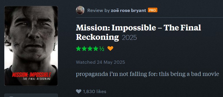 MISSION: IMPOSSIBLE THE FINAL RECKONING Review by zoë rose bryant PRO Mission: Impossible - The Final Reckoning 2025 Watched 24 May 2025 propaganda i'm not falling for: this being a bad movie 1,830 likes