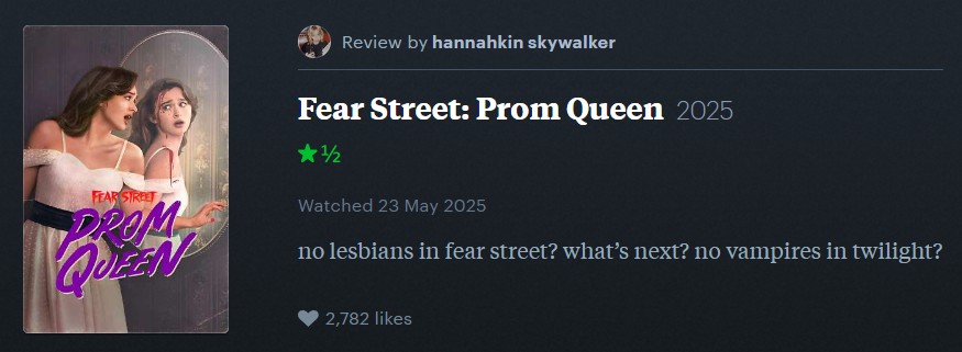 FEAR STREET DROM QUEEN Review by hannahkin skywalker Fear Street: Prom Queen 2025 ★½ 1/2 Watched 23 May 2025 no lesbians in fear street? what's next? no vampires in twilight? 2,782 likes