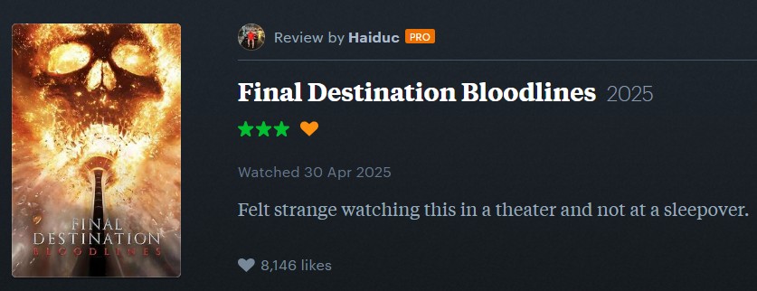Review by Haiduc PRO FINAL DESTINATION BLOODLINES Final Destination Bloodlines 2025 ⭑⭑⭑ Watched 30 Apr 2025 Felt strange watching this in a theater and not at a sleepover. 8,146 likes
