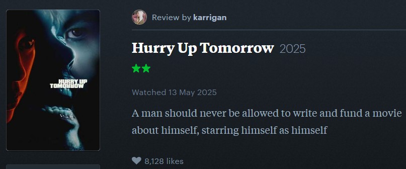 HURRY UP TOMOSHOW Review by karrigan Hurry Up Tomorrow 2025 Watched 13 May 2025 A man should never be allowed to write and fund a movie about himself, starring himself as himself 8,128 likes