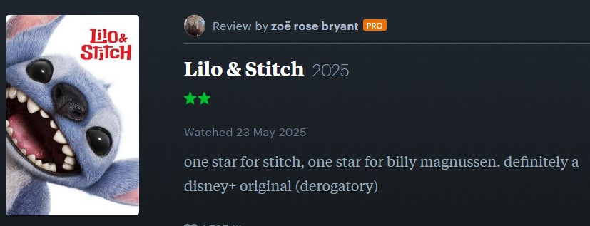 lil0& Stitch Review by zoë rose bryant PRO Lilo & Stitch 2025 Watched 23 May 2025 one star for stitch, one star for billy magnussen. definitely a disney+ original (derogatory)