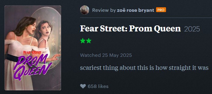 Review by zoë rose bryant PRO Fear Street: Prom Queen 2025 FEAR STREET PROM QUEEN Watched 25 May 2025 scariest thing about this is how straight it was 658 likes