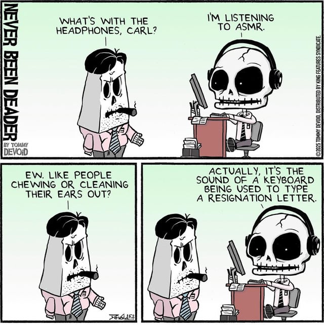 NEVER BEEN DEADER WHAT'S WITH THE HEADPHONES, CARL? I'M LISTENING TO ASMR. H 2025 TOMMY DEVOID, DISTRIBUTED BY KING FEATURES SYNDICATE BY TOMMY DEVOID EW. LIKE PEOPLE CHEWING OR CLEANING THEIR EARS OUT? ACTUALLY, IT'S THE SOUND OF A KEYBOARD BEING USED TO TYPE A RESIGNATION LETTER. Tevoid 5.2 甘