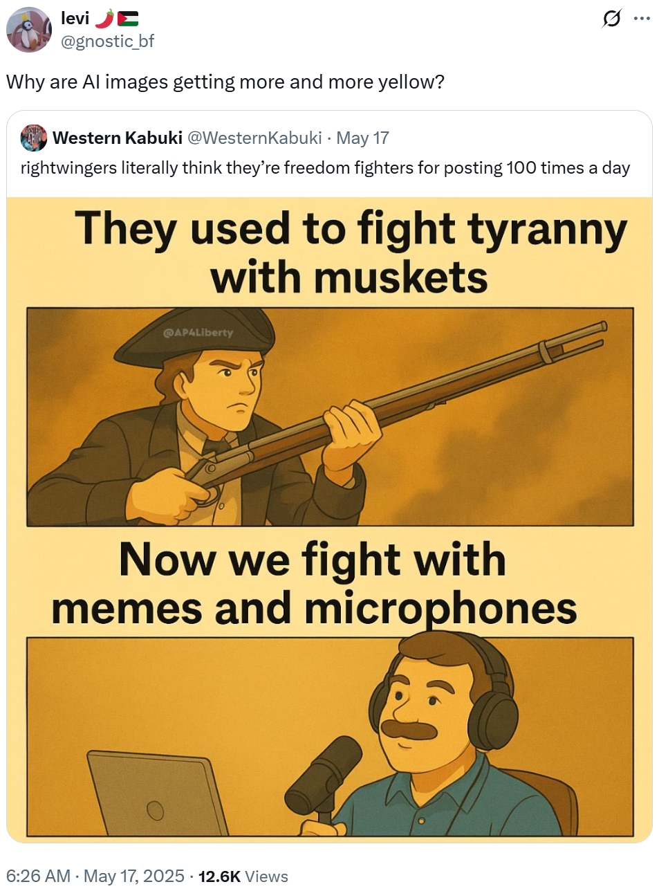 levi E @gnostic_bf Why are Al images getting more and more yellow? Western Kabuki @Western Kabuki • May 17 . Q rightwingers literally think they're freedom fighters for posting 100 times a day They used to fight tyranny with muskets @AP4Liberty Now we fight with memes and microphones 6:26 AM - May 17, 2025 12.6K Views