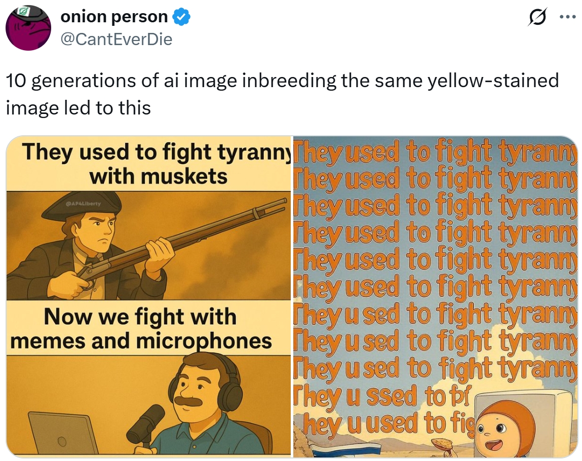 onion person @CantEverDie Q 10 generations of ai image inbreeding the same yellow-stained image led to this They used to fight tyranny They used to fight tyrann with muskets AP4Liberty They used to fight tyranny They used to fight tyranny Now we fight with memes and microphones They used to fight tyrann They used to fight tyranny They used to fight tyranny They used to fight tyranny They used to fight tyranny They used to fight tyranny They u ssed to br hey u used to fig