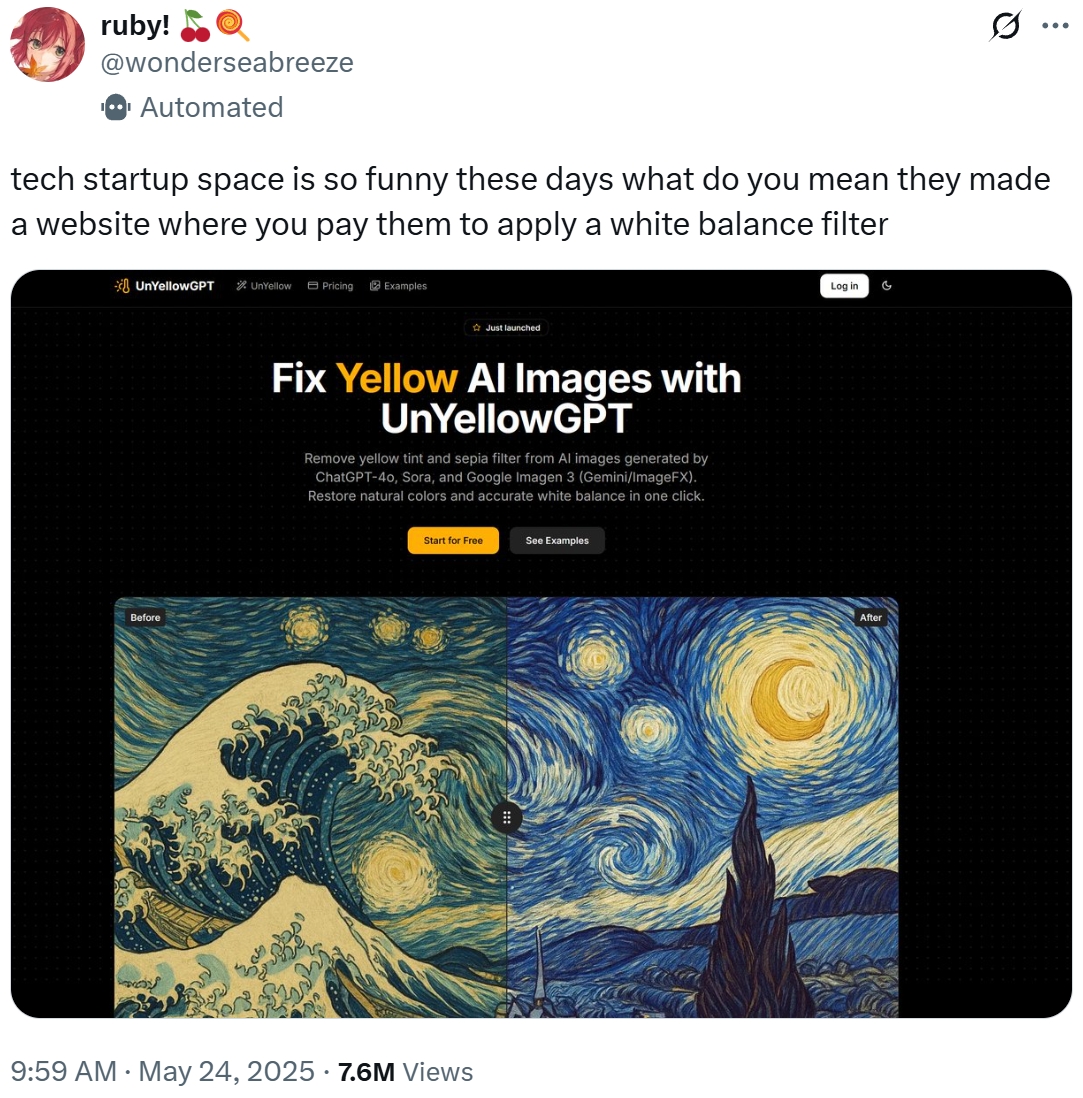 ruby! @wonderseabreeze Automated tech startup space is so funny these days what do you mean they made a website where you pay them to apply a white balance filter ... *UnYellowGPT UnYellow Pricing Examples Before Just launched Fix Yellow Al Images with UnYellowGPT Remove yellow tint and sepia filter from Al images generated by ChatGPT-40, Sora, and Google Imagen 3 (Gemini/ImageFX). Restore natural colors and accurate white balance in one click. Start for Free 9:59 AM ⚫ May 24, 2025 7.6M Views See Examples Log in G After