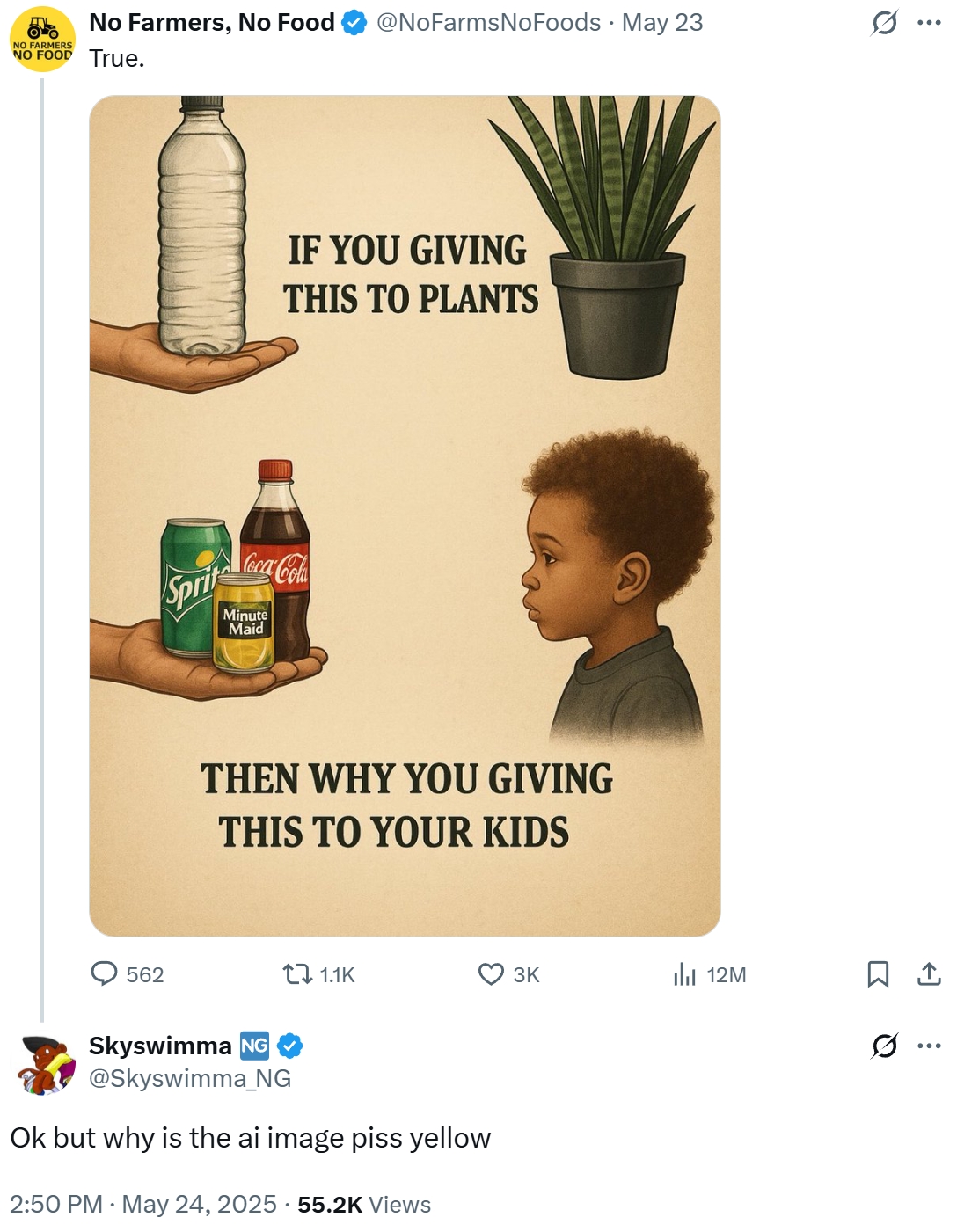 NO FARMERS NO FOOD True. No Farmers, No Food @NoFarmsNoFoods · May 23 Sprit Coca-Cola Minute Maid IF YOU GIVING THIS TO PLANTS THEN WHY YOU GIVING THIS TO YOUR KIDS 562 tz 1.1K 3K ili 12M 1 Skyswimma NG @Skyswimma_NG Ok but why is the ai image piss yellow 2:50 PM May 24, 2025.55.2K Views Q