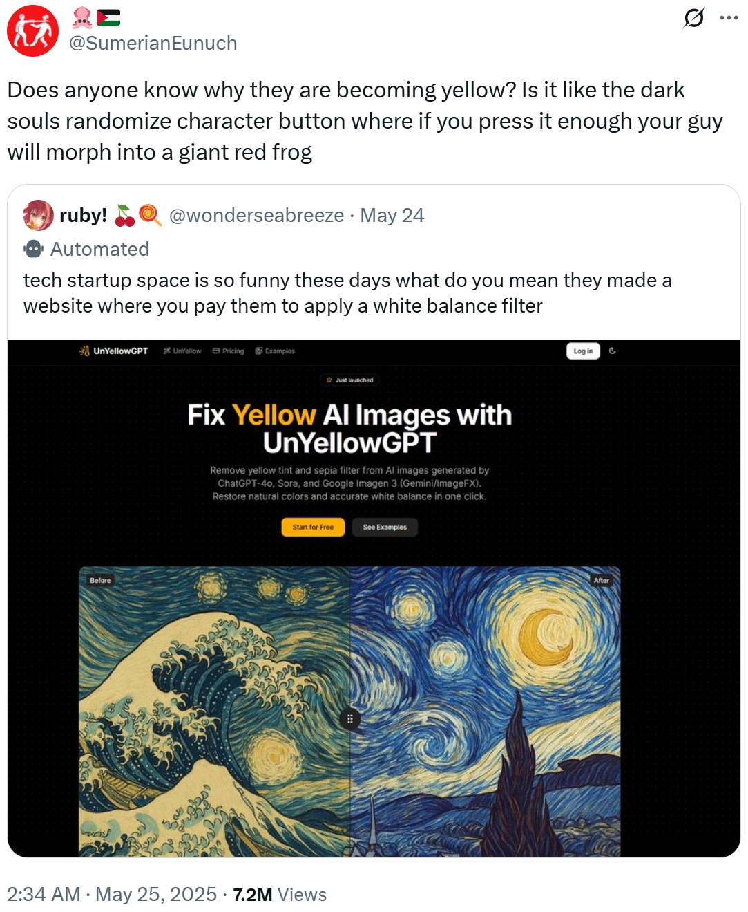 Ε @SumerianEunuch Does anyone know why they are becoming yellow? Is it like the dark souls randomize character button where if you press it enough your guy will morph into a giant red frog ruby! Automated @wonderseabreeze. May 24 tech startup space is so funny these days what do you mean they made a website where you pay them to apply a white balance filter UnYellowGPT UnYellow Pricing Examples Before Just launched Fix Yellow Al Images with UnYellowGPT Remove yellow tint and sepia filter from Al images generated by ChatGPT-40, Sora, and Google Imagen 3 (Gemini/ImageFX). Restore natural colors and accurate white balance in one click. Start for Free . 2:34 AM May 25, 2025 7.2M Views See Examples Log in G After