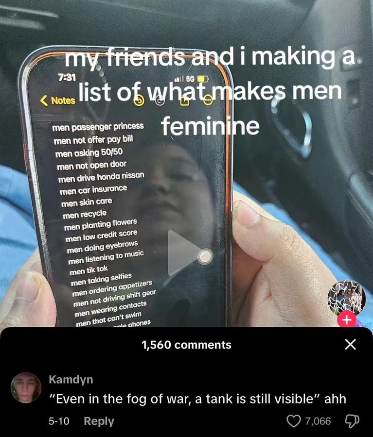 my friends and i making a. 7:31 11 5G D <Notes list of what makes men men passenger princess men not offer pay bill men asking 50/50 men not open door men drive honda nissan men car insurance men skin care men recycle feminine men planting flowers men low credit score men doing eyebrows men listening to music men tik tok men taking selfies men ordering appetizers men not driving shift gear men wearing contacts men that can't swim le phones 1,560 comments Kamdyn "Even in the fog of war, a tank is still visible" ahh 5-10 Reply 7,066 + Х