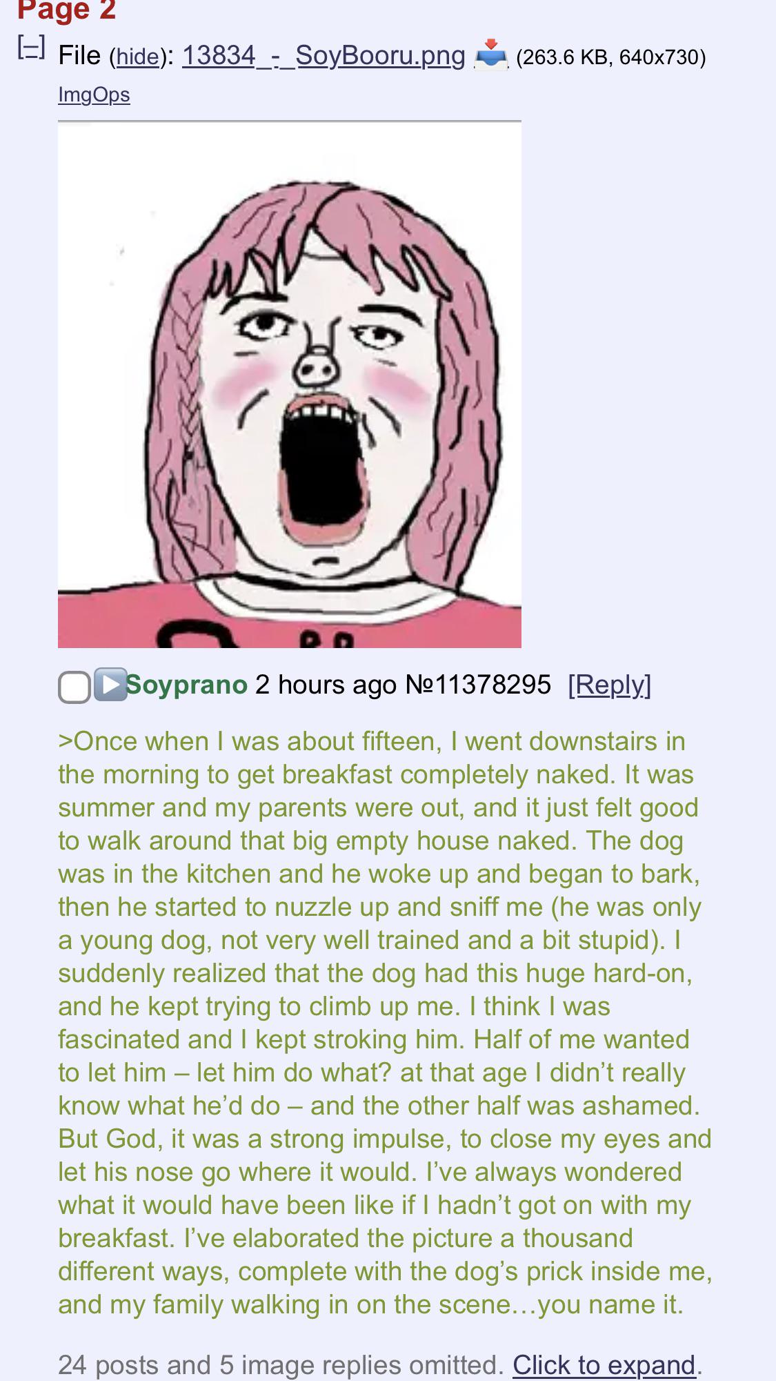 Page 2 [=] File (hide): 13834_-_SoyBooru.png ImgOps (263.6 KB, 640x730) Soyprano 2 hours ago Nº11378295 [Reply] >Once when I was about fifteen, I went downstairs in the morning to get breakfast completely naked. It was summer and my parents were out, and it just felt good to walk around that big empty house naked. The dog was in the kitchen and he woke up and began to bark, then he started to nuzzle up and sniff me (he was only a young dog, not very well trained and a bit stupid). I suddenly realized that the dog had this huge hard-on, and he kept trying to climb up me. I think I was fascinated and I kept stroking him. Half of me wanted to let him - let him do what? at that age I didn't really know what he'd do - and the other half was ashamed. But God, it was a strong impulse, to close my eyes and let his nose go where it would. I've always wondered what it would have been like if I hadn't got on with my breakfast. I've elaborated the picture a thousand different ways, complete with the dog's prick inside me, and my family walking in on the scene...you name it. 24 posts and 5 image replies omitted. Click to expand.