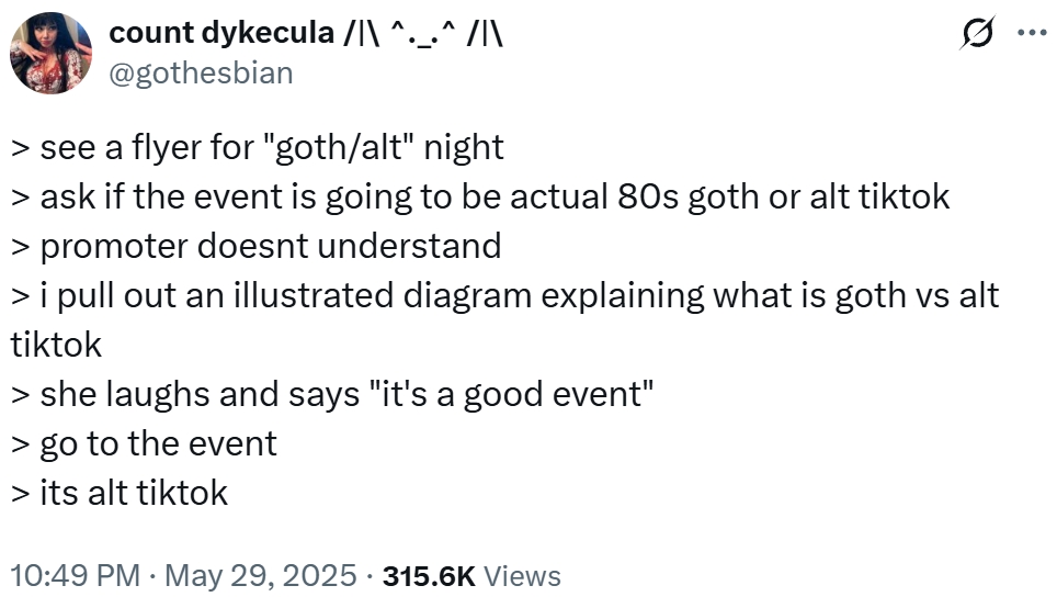 count dykecula /|\ ^._.^ /|\ @gothesbian > see a flyer for "goth/alt" night > ask if the event is going to be actual 80s goth or alt tiktok > promoter doesnt understand Q > i pull out an illustrated diagram explaining what is goth vs alt tiktok > she laughs and says "it's a good event" > go to the event > its alt tiktok . 10:49 PM May 29, 2025 315.6K Views ...