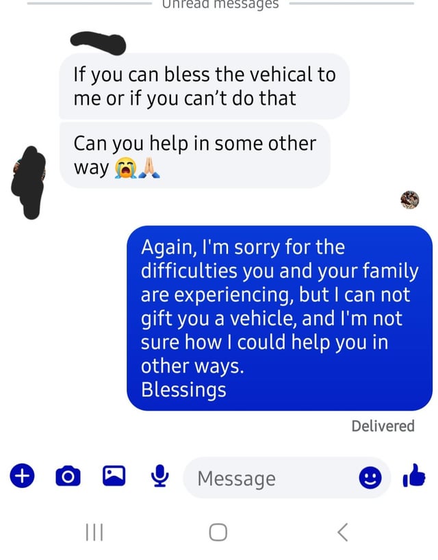 Uhread messages If you can bless the vehical to me or if you can't do that Can you help in some other way Again, I'm sorry for the difficulties you and your family are experiencing, but I can not gift you a vehicle, and I'm not sure how I could help you in other ways. Blessings Delivered + O Message e ' ||| О