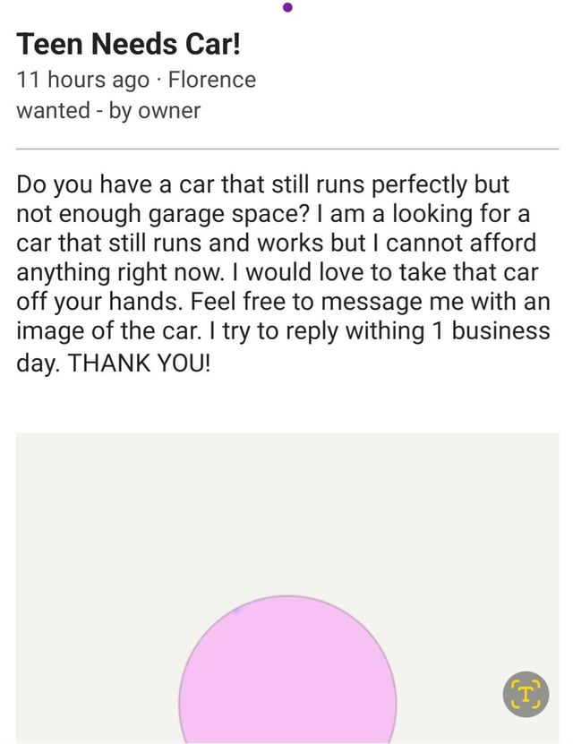 Teen Needs Car! 11 hours ago Florence wanted - by owner Do you have a car that still runs perfectly but not enough garage space? I am a looking for a car that still runs and works but I cannot afford anything right now. I would love to take that car off your hands. Feel free to message me with an image of the car. I try to reply withing 1 business day. THANK YOU!