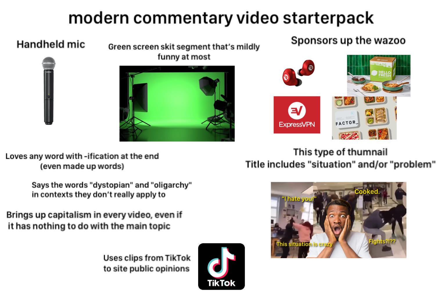 modern commentary video starterpack Handheld mic Sponsors up the wazoo Green screen skit segment that's mildly funny at most EV ExpressVPN FACTOR HELLO FRESH Loves any word with-ification at the end (even made up words) Says the words "dystopian" and "oligarchy" in contexts they don't really apply to Brings up capitalism in every video, even if it has nothing to do with the main topic This type of thumnail Title includes "situation" and/or "problem" Cooked. "I hate you!" Uses clips from TikTok to site public opinions ـل Tik Tok This situation is crazy Fights?!??