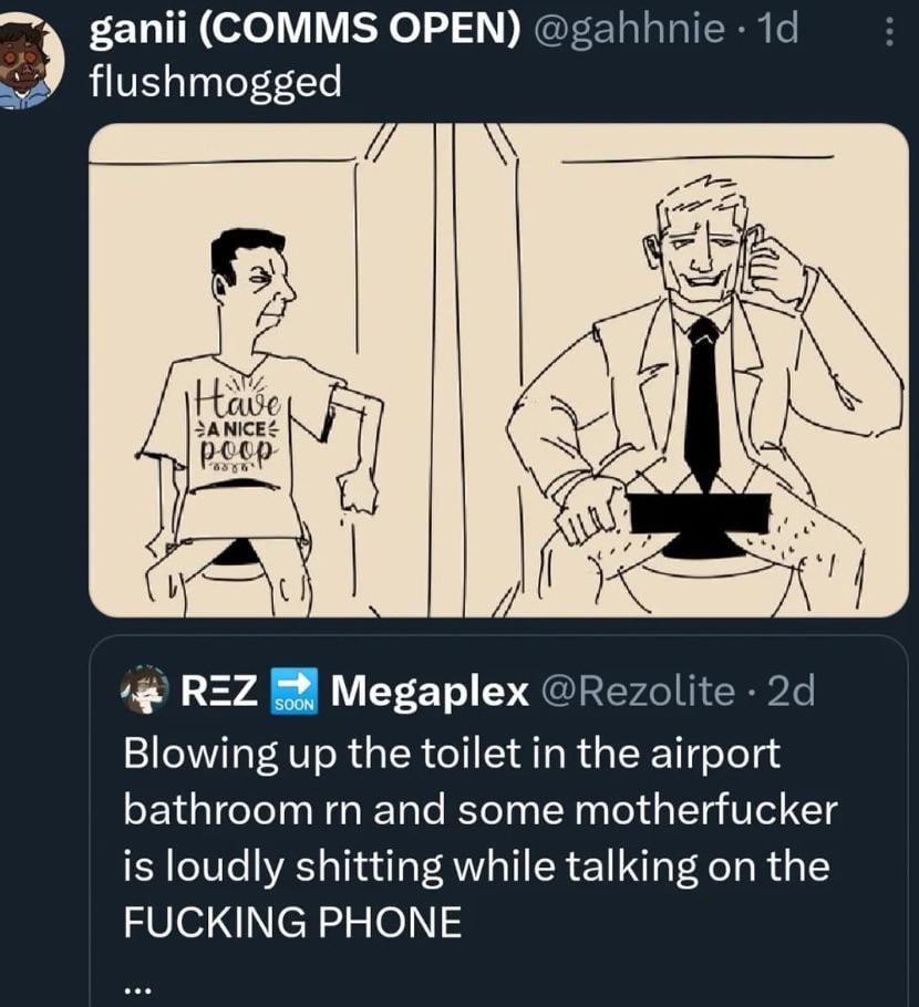 ganii (COMMS OPEN) @gahhnie . 1d flushmogged Have A NICE poop == REZ Megaplex @Rezolite. 2d SOON Blowing up the toilet in the airport bathroom rn and some m----------- is loudly s------- while talking on the F------ PHONE