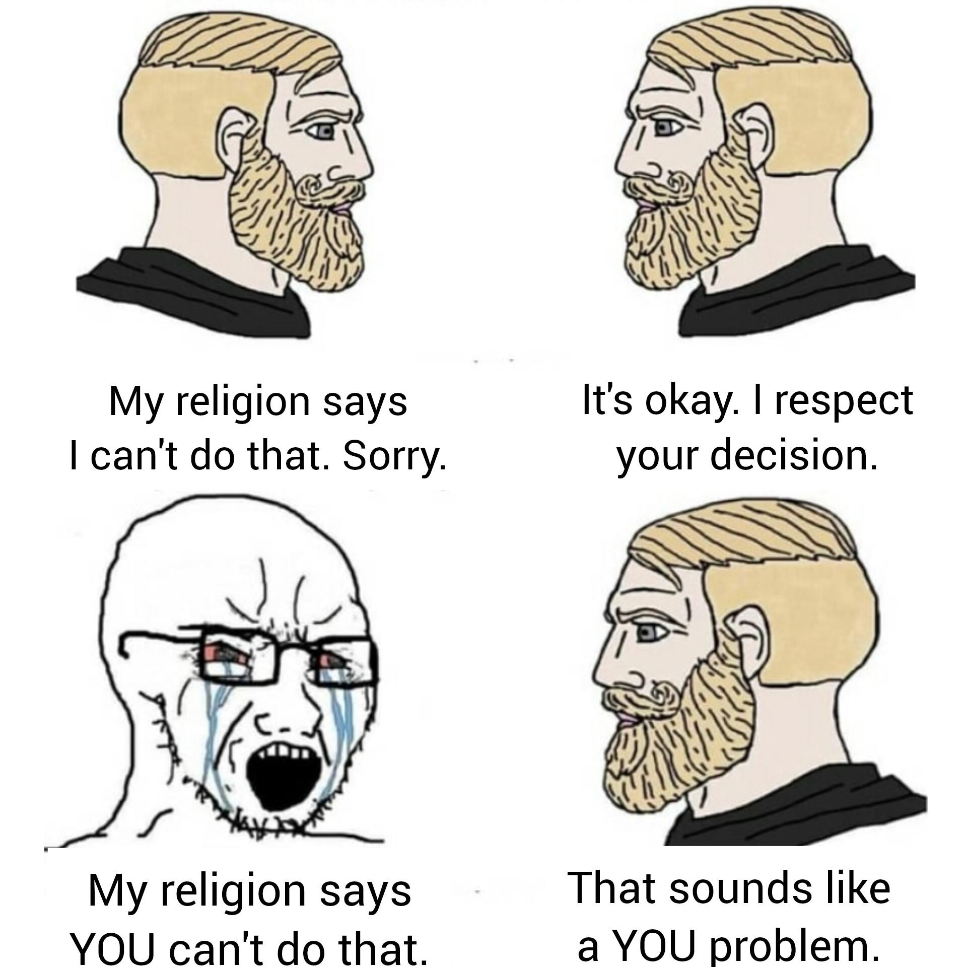 My religion says I can't do that. Sorry. It's okay. I respect your decision. My religion says YOU can't do that. That sounds like a YOU problem.