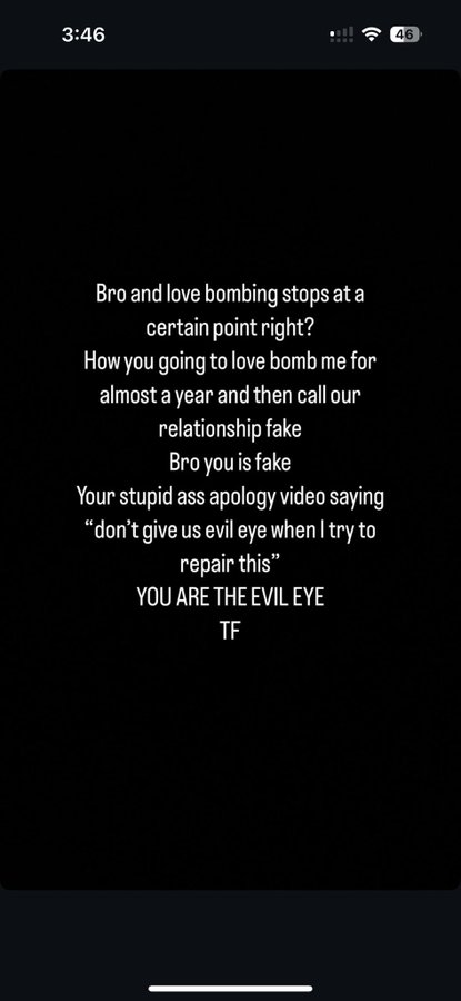 3:46 46 Bro and love bombing stops at a certain point right? How you going to love bomb me for almost a year and then call our relationship fake Bro you is fake Your stupid ass apology video saying "don't give us evil eye when I try to repair this" YOU ARE THE EVIL EYE TF