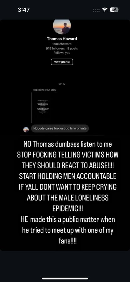 3:47 Thomas Howard tom12howard 919 followers 8 posts Follows you View profile Replied to your story 09:40 Nobody cares bro just do ts in private 46 NO Thomas dumbass listen to me STOP FOCKING TELLING VICTIMS HOW THEY SHOULD REACT TO ABUSE!!!! START HOLDING MEN ACCOUNTABLE IF YALL DONT WANT TO KEEP CRYING ABOUT THE MALE LONELINESS EPIDEMIC!!! HE made this a public matter when he tried to meet up with one of my fans!!!!!