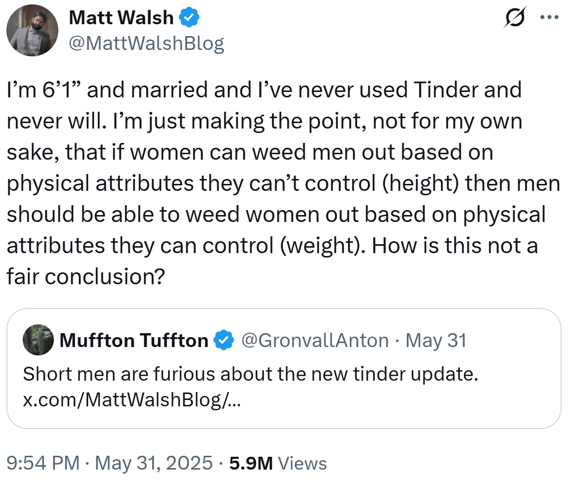 Matt Walsh @MattWalshBlog ... I'm 6'1" and married and I've never used Tinder and never will. I'm just making the point, not for my own sake, that if women can weed men out based on physical attributes they can't control (height) then men should be able to weed women out based on physical attributes they can control (weight). How is this not a fair conclusion? • Muffton Tuffton @GronvallAnton May 31 Short men are furious about the new tinder update. x.com/MattWalsh Blog/... 9:54 PM • May 31, 2025 5.9M Views