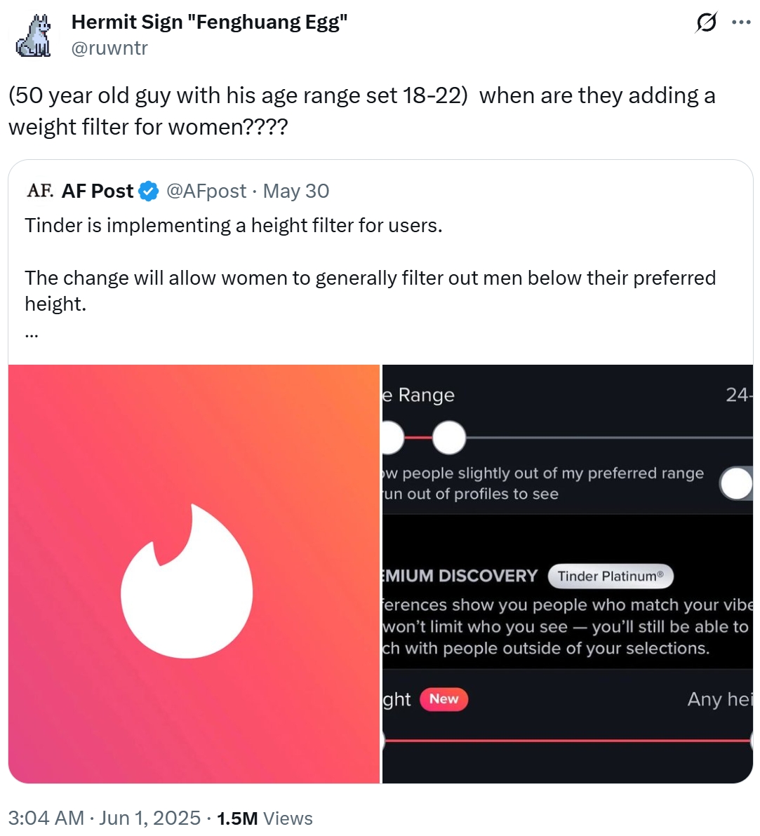 Hermit Sign "Fenghuang Egg" Gul @ruwntr (50 year old guy with his age range set 18-22) when are they adding a weight filter for women???? AF. AF Post @AFpost May 30 • Tinder is implementing a height filter for users. The change will allow women to generally filter out men below their preferred height. 3:04 AM ⚫ Jun 1, 2025 1.5M Views e Range ow people slightly out of my preferred range un out of profiles to see ... 24- EMIUM DISCOVERY Tinder PlatinumⓇ ferences show you people who match your vibe won't limit who you see - you'll still be able to ch with people outside of your selections. ght New Any hei