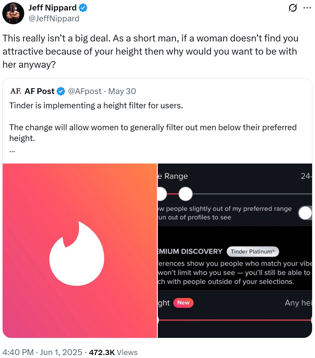 Jeff Nippard @JeffNippard Q This really isn't a big deal. As a short man, if a woman doesn't find you attractive because of your height then why would you want to be with her anyway? AF. AF Post @AFpost • May 30 Tinder is implementing a height filter for users. The change will allow women to generally filter out men below their preferred height. 4:40 PM ⚫ Jun 1, 2025 · 472.3K Views e Range ow people slightly out of my preferred range un out of profiles to see 24- EMIUM DISCOVERY Tinder PlatinumⓇ ferences show you people who match your vibe won't limit who you see - you'll still be able to ch with people outside of your selections. ght New Any hei