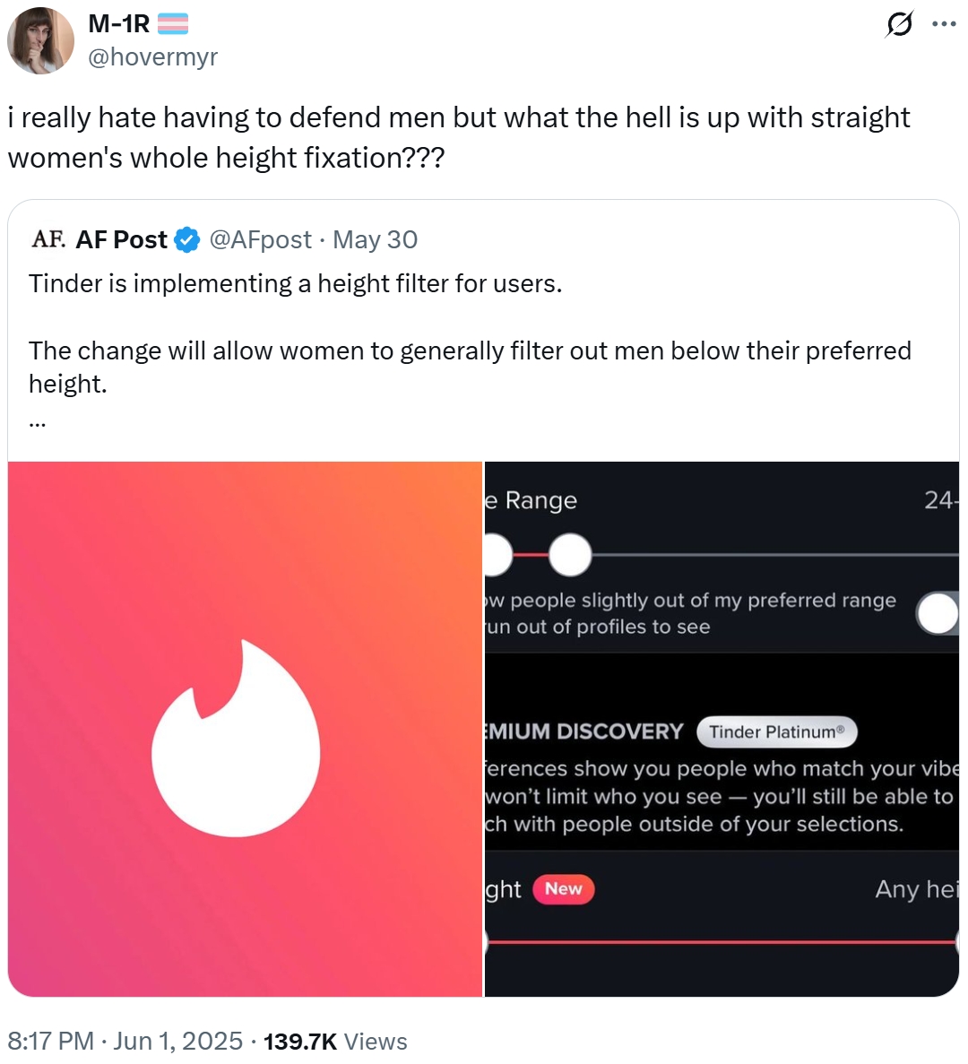 M-1R @hovermyr Q i really hate having to defend men but what the hell is up with straight women's whole height fixation??? AF. AF Post @AFpost May 30 Tinder is implementing a height filter for users. The change will allow women to generally filter out men below their preferred height. 8:17 PM ⚫ Jun 1, 2025 · 139.7K Views e Range ow people slightly out of my preferred range un out of profiles to see 24- EMIUM DISCOVERY Tinder PlatinumⓇ ferences show you people who match your vibe won't limit who you see - you'll still be able to ch with people outside of your selections. ght New Any hei