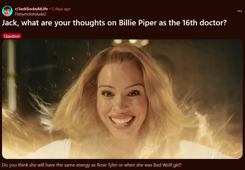 r/JackSucksAtLife • 2 days ago Fishymcfishdude2 Jack, what are your thoughts on Billie Piper as the 16th doctor? Question Do you think she will have the same energy as Rose Tyler or when she was Bad Wolf girl?
