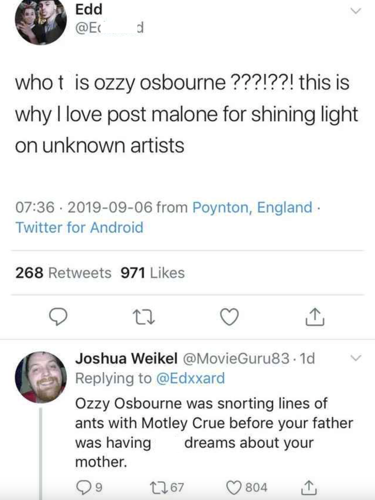 Edd @E d whot is ozzy osbourne ???!??! this is why I love post malone for shining light on unknown artists 07:36 2019-09-06 from Poynton, England. Twitter for Android 268 Retweets 971 Likes 27 ↑ Joshua Weikel @MovieGuru83.1d Replying to @Edxxard Ozzy Osbourne was snorting lines of ants with Motley Crue before your father was having dreams about your mother. 9 1767 804