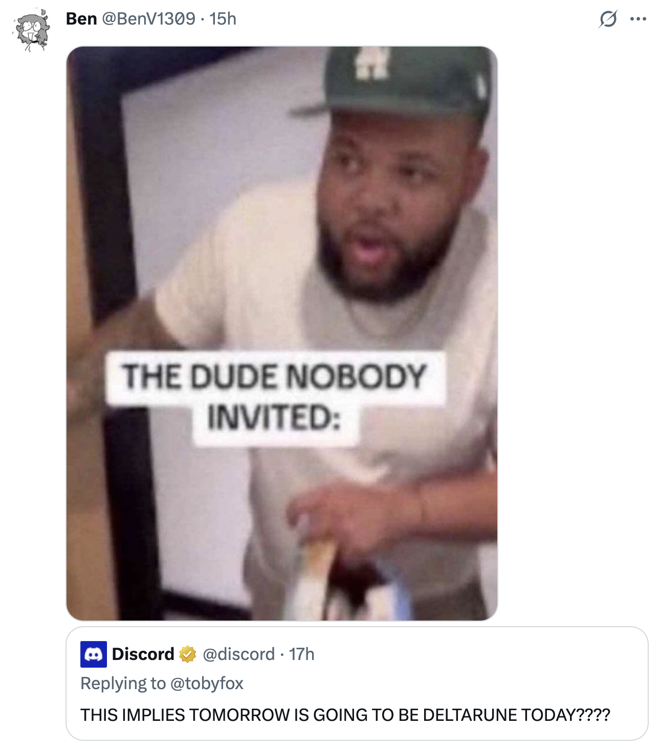 Ben @BenV1309 • 15h THE DUDE NOBODY INVITED: Discord @discord 17h Replying to @tobyfox THIS IMPLIES TOMORROW IS GOING TO BE DELTARUNE TODAY???? . ...