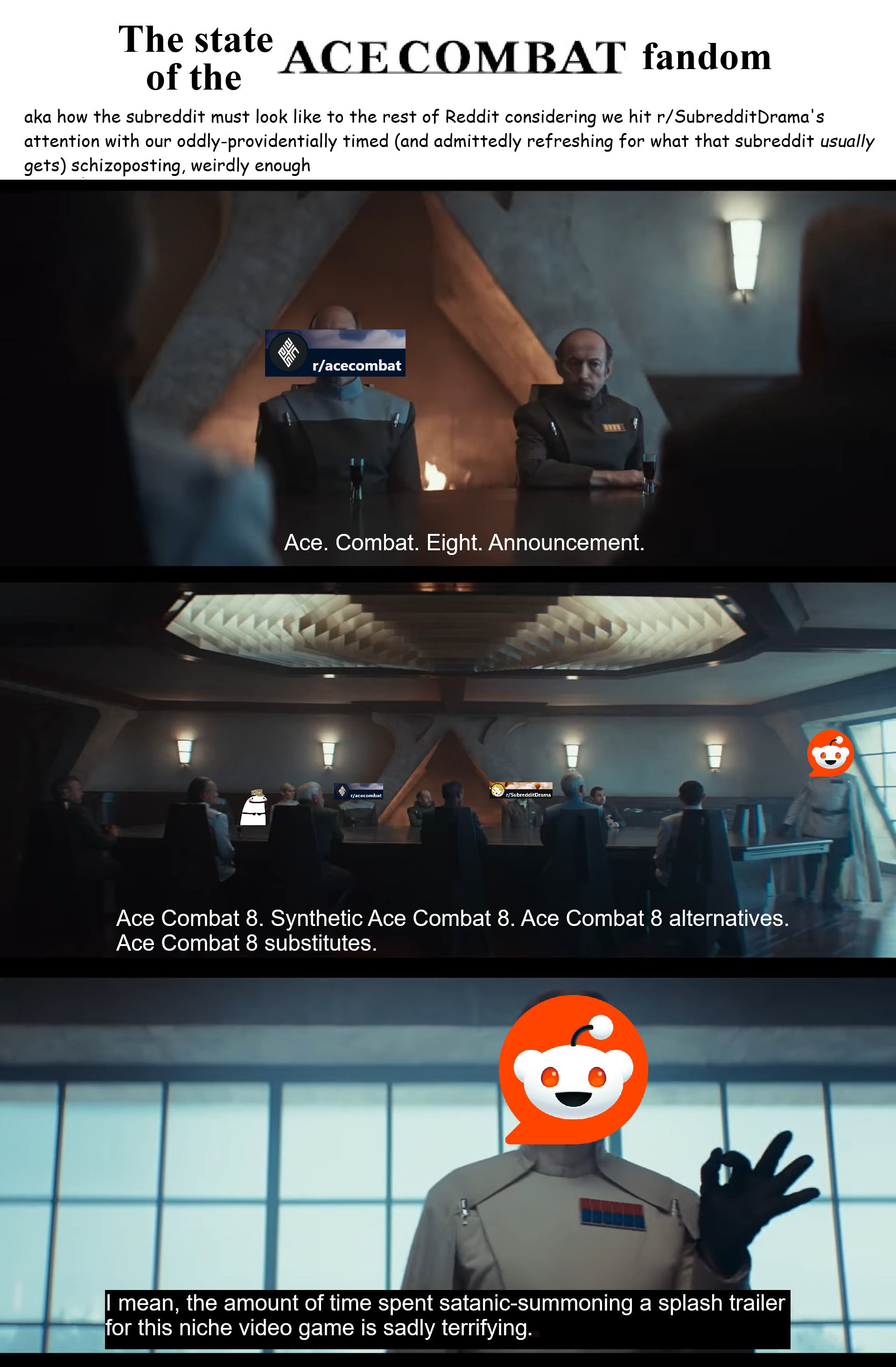 The state of the ACE COMBAT fandom aka how the subreddit must look like to the rest of Reddit considering we hit r/Subreddit Drama's attention with our oddly-providentially timed (and admittedly refreshing for what that subreddit usually gets) schizoposting, weirdly enough பப r/acecombat wwww Ace. Combat. Eight. Announcement. r/acecombat r/SubredditDrama Ace Combat 8. Synthetic Ace Combat 8. Ace Combat 8 alternatives. Ace Combat 8 substitutes. I mean, the amount of time spent satanic-summoning a splash trailer for this niche video game is sadly terrifying. Q.