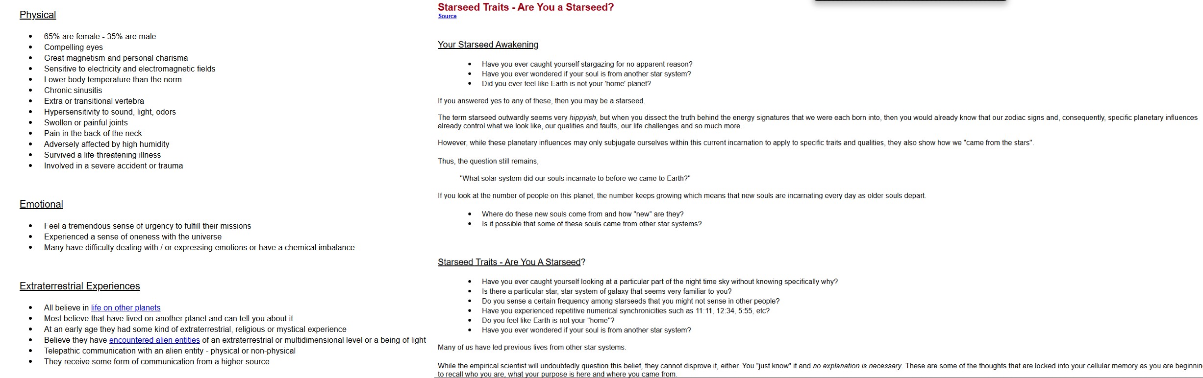 Physical • 65% are female - 35% are male • • • • • • Compelling eyes Great magnetism and personal charisma Sensitive to electricity and electromagnetic fields Lower body temperature than the norm Chronic sinusitis Extra or transitional vertebra Hypersensitivity to sound, light, odors Swollen or painful joints Pain in the back of the neck Adversely affected by high humidity Survived a life-threatening illness Involved in a severe accident or trauma Emotional • Feel a tremendous sense of urgency to fulfill their missions • Starseed Traits - Are You a Starseed? Source Your Starseed Awakening Have you ever caught yourself stargazing for no apparent reason? Have you ever wondered if your soul is from another star system? Did you ever feel like Earth is not your 'home' planet? If you answered yes to any of these, then you may be a starseed. The term starseed outwardly seems very hippyish, but when you dissect the truth behind the energy signatures that we were each born into, then you would already know that our zodiac signs and, consequently, specific planetary influences already control what we look like, our qualities and faults, our life challenges and so much more. However, while these planetary influences may only subjugate ourselves within this current incarnation to apply to specific traits and qualities, they also show how we "came from the stars". Thus, the question still remains, "What solar system did our souls incarnate to before we came to Earth?" If you look at the number of people on this planet, the number keeps growing which means that new souls are incarnating every day as older souls depart. Where do these new souls come from and how "new" are they? Is it possible that some of these souls came from other star systems? Experienced a sense of oneness with the universe Many have difficulty dealing with / or expressing emotions or have a chemical imbalance Extraterrestrial Experiences • All believe in life on other planets Most believe that have lived on another planet and can tell you about it At an early age they had some kind of extraterrestrial, religious or mystical experience Believe they have encountered alien entities of an extraterrestrial or multidimensional level or a being of light Telepathic communication with an alien entity - physical or non-physical They receive some form of communication from a higher source Starseed Traits - Are You A Starseed? Have you ever caught yourself looking at a particular part of the night time sky without knowing specifically why? Is there a particular star, star system of galaxy that seems very familiar to you? Do you sense a certain frequency among starseeds that you might not sense in other people? Have you experienced repetitive numerical synchronicities such as 11:11, 12:34, 5:55, etc? Do you feel like Earth is not your "home"? Have you ever wondered if your soul is from another star system? Many of us have led previous lives from other star systems. While the empirical scientist will undoubtedly question this belief, they cannot disprove it, either. You "just know" it and no explanation is necessary. These are some of the thoughts that are locked into your cellular memory as you are beginnin to recall who you are, what your purpose is here and where you came from.