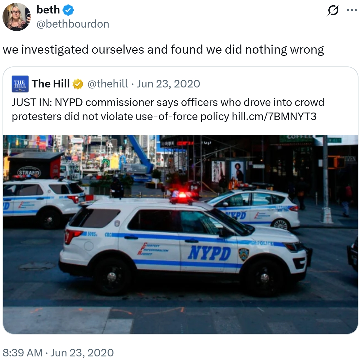 beth @bethbourdon we investigated ourselves and found we did nothing wrong -30- The Hill @thehill Jun 23, 2020 • JUST IN: NYPD commissioner says officers who drove into crowd protesters did not violate use-of-force policy hill.cm/7BMNYT3 STRAND 15085 CRC 8:39 AM Jun 23, 2020 PD POLICE CORTERT Re NYPD COFFEE ... TIZEN