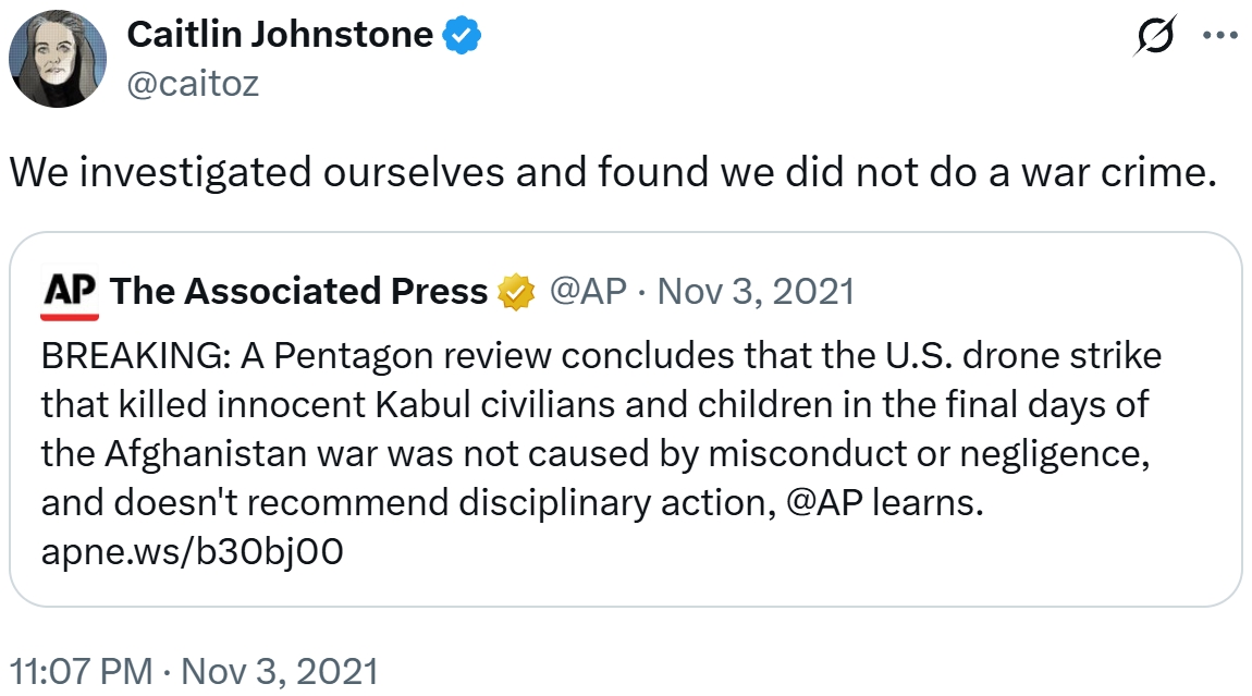 Caitlin Johnstone @caitoz ... We investigated ourselves and found we did not do a war crime. AP The Associated Press • @AP Nov 3, 2021 BREAKING: A Pentagon review concludes that the U.S. drone strike that killed innocent Kabul civilians and children in the final days of the Afghanistan war was not caused by misconduct or negligence, and doesn't recommend disciplinary action, @AP learns. apne.ws/b30bjoo 11:07 PM Nov 3, 2021