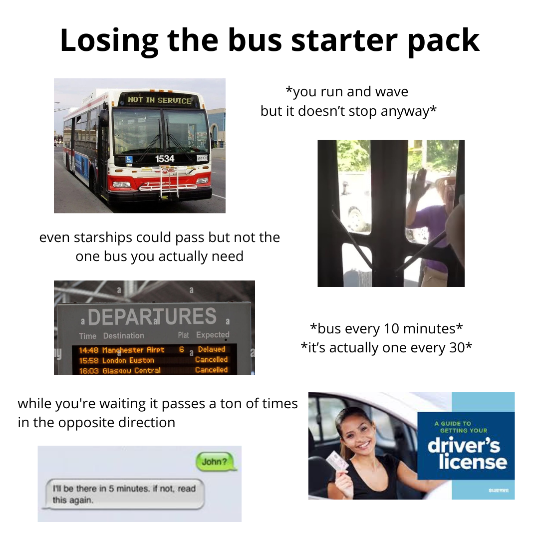 Losing the bus starter pack NOT IN SERVICE *you run and wave but it doesn't stop anyway* 1534 even starships could pass but not the one bus you actually need .DEPARTURES Time Destination Plat Expected 14:48 Manchester Airpt 6 Delayed a 15:58 London Euston 16:03 Glasgow Central Cancelled Cancelled while you're waiting it passes a ton of times in the opposite direction I'll be there in 5 minutes. if not, read this again. John? 团 *bus every 10 minutes* *it's actually one every 30* A GUIDE TO GETTING YOUR driver's license SWERVE