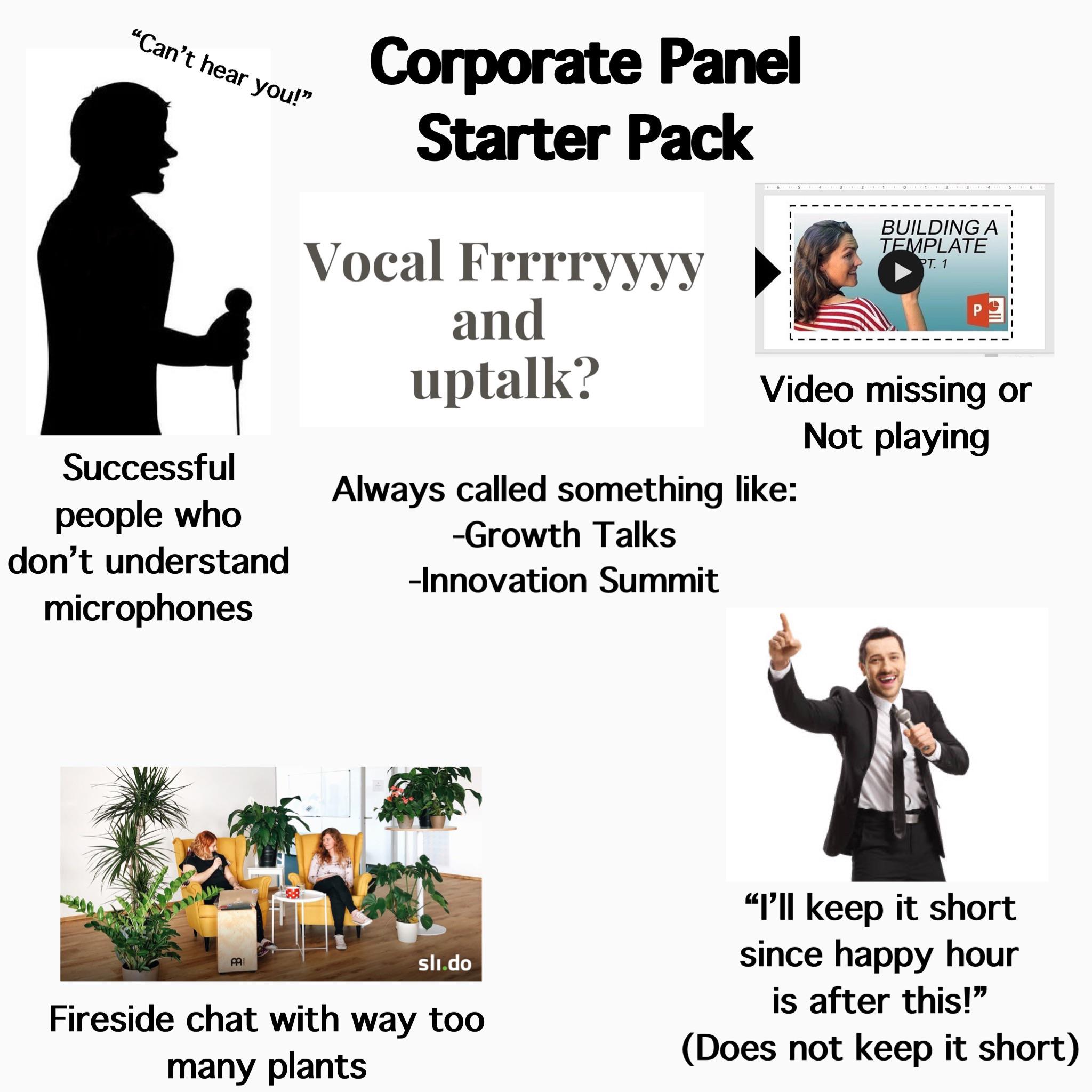 "Can't hear you!" Corporate Panel Starter Pack Vocal Frrrryyyy and uptalk? 6 5 4 13. 211 BUILDING A TEMPLATE PT. 1 Video missing or Not playing Always called something like: -Growth Talks -Innovation Summit Successful people who don't understand microphones PAI sli.do Fireside chat with way too many plants "I'll keep it short since happy hour is after this!" (Does not keep it short)