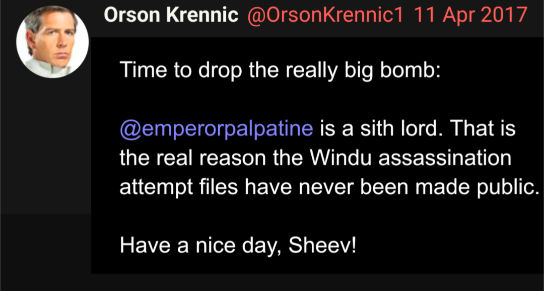 Orson Krennic @OrsonKrennic1 11 Apr 2017 Time to drop the really big bomb: @emperorpalpatine is a sith lord. That is the real reason the Windu assassination attempt files have never been made public. Have a nice day, Sheev!
