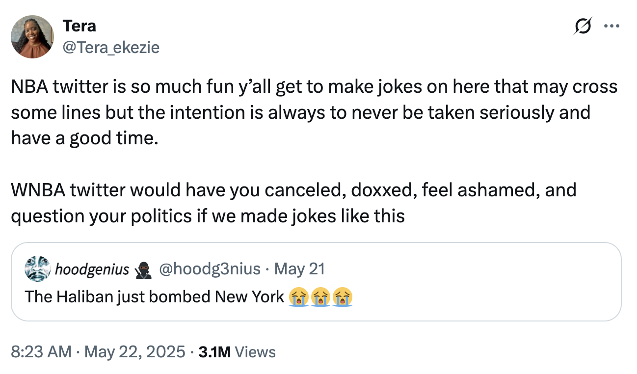 Tera @Tera_ekezie NBA twitter is so much fun y'all get to make jokes on here that may cross some lines but the intention is always to never be taken seriously and have a good time. WNBA twitter would have you canceled, doxxed, feel ashamed, and question your politics if we made jokes like this hoodgenius @hoodg3nius - May 21 The Haliban just bombed New York • 8:23 AM May 22, 2025 3.1M Views