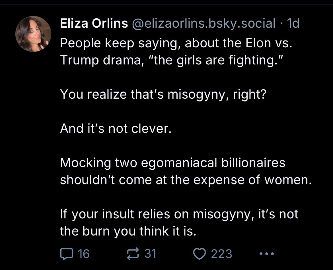 Eliza Orlins @elizaorlins.bsky.social .1d People keep saying, about the Elon vs. Trump drama, "the girls are fighting." You realize that's misogyny, right? And it's not clever. Mocking two egomaniacal billionaires shouldn't come at the expense of women. If your insult relies on misogyny, it's not the burn you think it is. 16 31 223 ...